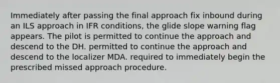 Immediately after passing the final approach fix inbound during an ILS approach in IFR conditions, the glide slope warning flag appears. The pilot is permitted to continue the approach and descend to the DH. permitted to continue the approach and descend to the localizer MDA. required to immediately begin the prescribed missed approach procedure.