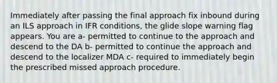 Immediately after passing the final approach fix inbound during an ILS approach in IFR conditions, the glide slope warning flag appears. You are a- permitted to continue to the approach and descend to the DA b- permitted to continue the approach and descend to the localizer MDA c- required to immediately begin the prescribed missed approach procedure.