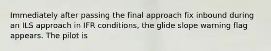 Immediately after passing the final approach fix inbound during an ILS approach in IFR conditions, the glide slope warning flag appears. The pilot is