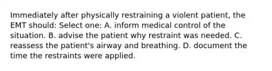 Immediately after physically restraining a violent patient, the EMT should: Select one: A. inform medical control of the situation. B. advise the patient why restraint was needed. C. reassess the patient's airway and breathing. D. document the time the restraints were applied.