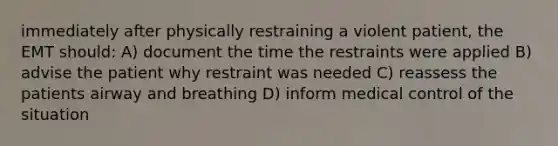 immediately after physically restraining a violent patient, the EMT should: A) document the time the restraints were applied B) advise the patient why restraint was needed C) reassess the patients airway and breathing D) inform medical control of the situation