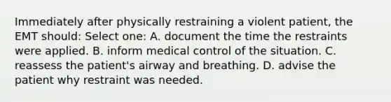 Immediately after physically restraining a violent patient, the EMT should: Select one: A. document the time the restraints were applied. B. inform medical control of the situation. C. reassess the patient's airway and breathing. D. advise the patient why restraint was needed.