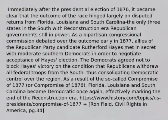 -Immediately after the presidential election of 1876, it became clear that the outcome of the race hinged largely on disputed returns from Florida, Louisiana and South Carolina-the only three states in the South with Reconstruction-era Republican governments still in power. As a bipartisan congressional commission debated over the outcome early in 1877, allies of the Republican Party candidate Rutherford Hayes met in secret with moderate southern Democrats in order to negotiate acceptance of Hayes' election. The Democrats agreed not to block Hayes' victory on the condition that Republicans withdraw all federal troops from the South, thus consolidating Democratic control over the region. As a result of the so-called Compromise of 1877 (or Compromise of 1876), Florida, Louisiana and South Carolina became Democratic once again, effectively marking the end of the Reconstruction era. https://www.history.com/topics/us-presidents/compromise-of-1877 + [Ron Field, Civil Rights in America, pg.34]