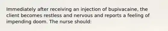 Immediately after receiving an injection of bupivacaine, the client becomes restless and nervous and reports a feeling of impending doom. The nurse should: