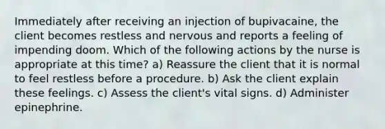 Immediately after receiving an injection of bupivacaine, the client becomes restless and nervous and reports a feeling of impending doom. Which of the following actions by the nurse is appropriate at this time? a) Reassure the client that it is normal to feel restless before a procedure. b) Ask the client explain these feelings. c) Assess the client's vital signs. d) Administer epinephrine.