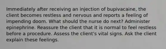 Immediately after receiving an injection of bupivacaine, the client becomes restless and nervous and reports a feeling of impending doom. What should the nurse do next? Administer epinephrine. Reassure the client that it is normal to feel restless before a procedure. Assess the client's vital signs. Ask the client explain these feelings.