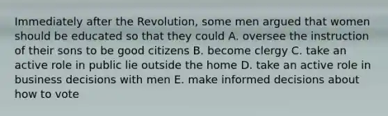 Immediately after the Revolution, some men argued that women should be educated so that they could A. oversee the instruction of their sons to be good citizens B. become clergy C. take an active role in public lie outside the home D. take an active role in business decisions with men E. make informed decisions about how to vote