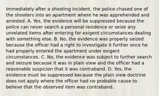 Immediately after a shooting incident, the police chased one of the shooters into an apartment where he was apprehended and arrested. A. Yes, the evidence will be suppressed because the police can never search a personal residence or seize any unrelated items after entering for exigent circumstances dealing with something else. B. No, the evidence was properly seized because the officer had a right to investigate it further once he had properly entered the apartment under exigent circumstances. C. No, the evidence was subject to further search and seizure because it was in plain view and the officer had a reasonable suspicion that it was contraband. D. Yes, the evidence must be suppressed because the plain view doctrine does not apply where the officer had no probable cause to believe that the observed item was contraband.