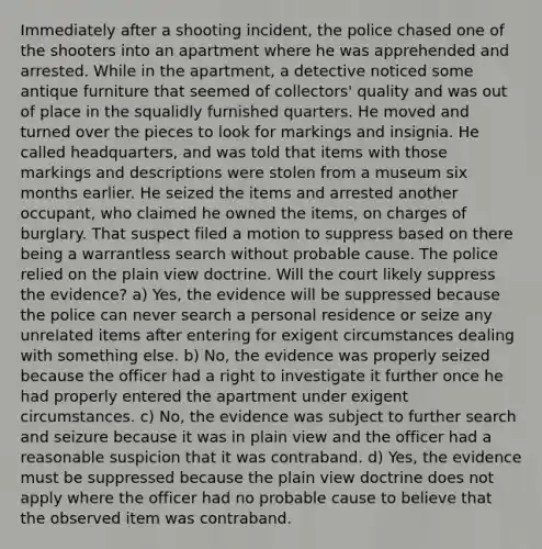 Immediately after a shooting incident, the police chased one of the shooters into an apartment where he was apprehended and arrested. While in the apartment, a detective noticed some antique furniture that seemed of collectors' quality and was out of place in the squalidly furnished quarters. He moved and turned over the pieces to look for markings and insignia. He called headquarters, and was told that items with those markings and descriptions were stolen from a museum six months earlier. He seized the items and arrested another occupant, who claimed he owned the items, on charges of burglary. That suspect filed a motion to suppress based on there being a warrantless search without probable cause. The police relied on the plain view doctrine. Will the court likely suppress the evidence? a) Yes, the evidence will be suppressed because the police can never search a personal residence or seize any unrelated items after entering for exigent circumstances dealing with something else. b) No, the evidence was properly seized because the officer had a right to investigate it further once he had properly entered the apartment under exigent circumstances. c) No, the evidence was subject to further search and seizure because it was in plain view and the officer had a reasonable suspicion that it was contraband. d) Yes, the evidence must be suppressed because the plain view doctrine does not apply where the officer had no probable cause to believe that the observed item was contraband.