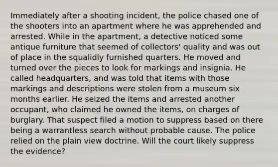 Immediately after a shooting incident, the police chased one of the shooters into an apartment where he was apprehended and arrested. While in the apartment, a detective noticed some antique furniture that seemed of collectors' quality and was out of place in the squalidly furnished quarters. He moved and turned over the pieces to look for markings and insignia. He called headquarters, and was told that items with those markings and descriptions were stolen from a museum six months earlier. He seized the items and arrested another occupant, who claimed he owned the items, on charges of burglary. That suspect filed a motion to suppress based on there being a warrantless search without probable cause. The police relied on the plain view doctrine. Will the court likely suppress the evidence?