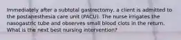 Immediately after a subtotal gastrectomy, a client is admitted to the postanesthesia care unit (PACU). The nurse irrigates the nasogastric tube and observes small blood clots in the return. What is the next best nursing intervention?