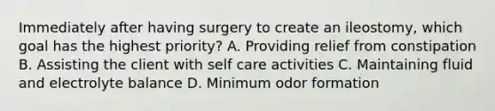 Immediately after having surgery to create an ileostomy, which goal has the highest priority? A. Providing relief from constipation B. Assisting the client with self care activities C. Maintaining fluid and electrolyte balance D. Minimum odor formation