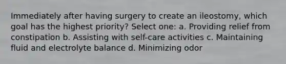 Immediately after having surgery to create an ileostomy, which goal has the highest priority? Select one: a. Providing relief from constipation b. Assisting with self-care activities c. Maintaining fluid and electrolyte balance d. Minimizing odor