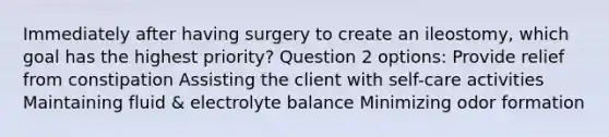 Immediately after having surgery to create an ileostomy, which goal has the highest priority? Question 2 options: Provide relief from constipation Assisting the client with self-care activities Maintaining fluid & electrolyte balance Minimizing odor formation