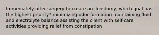 Immediately after surgery to create an ileostomy, which goal has the highest priority? minimizing odor formation maintaining fluid and electrolyte balance assisting the client with self-care activities providing relief from constipation