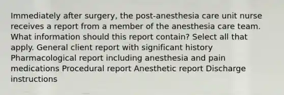 Immediately after surgery, the post-anesthesia care unit nurse receives a report from a member of the anesthesia care team. What information should this report contain? Select all that apply. General client report with significant history Pharmacological report including anesthesia and pain medications Procedural report Anesthetic report Discharge instructions