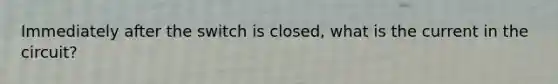 Immediately after the switch is closed, what is the current in the circuit?