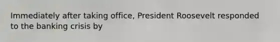 Immediately after taking office, President Roosevelt responded to the banking crisis by