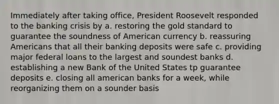 Immediately after taking office, President Roosevelt responded to the banking crisis by a. restoring the gold standard to guarantee the soundness of American currency b. reassuring Americans that all their banking deposits were safe c. providing major federal loans to the largest and soundest banks d. establishing a new Bank of the United States tp guarantee deposits e. closing all american banks for a week, while reorganizing them on a sounder basis