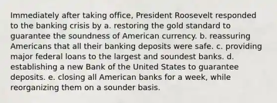 Immediately after taking office, President Roosevelt responded to the banking crisis by a. restoring the gold standard to guarantee the soundness of American currency. b. reassuring Americans that all their banking deposits were safe. c. providing major federal loans to the largest and soundest banks. d. establishing a new Bank of the United States to guarantee deposits. e. closing all American banks for a week, while reorganizing them on a sounder basis.