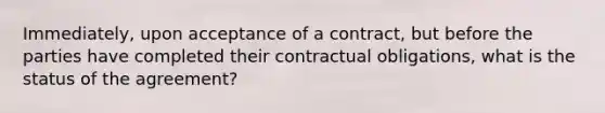 Immediately, upon acceptance of a contract, but before the parties have completed their contractual obligations, what is the status of the agreement?