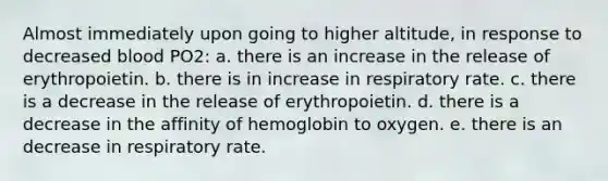 Almost immediately upon going to higher altitude, in response to decreased blood PO2: a. there is an increase in the release of erythropoietin. b. there is in increase in respiratory rate. c. there is a decrease in the release of erythropoietin. d. there is a decrease in the affinity of hemoglobin to oxygen. e. there is an decrease in respiratory rate.