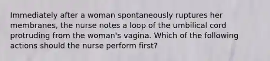 Immediately after a woman spontaneously ruptures her membranes, the nurse notes a loop of the umbilical cord protruding from the woman's vagina. Which of the following actions should the nurse perform first?