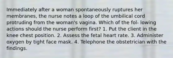 Immediately after a woman spontaneously ruptures her membranes, the nurse notes a loop of the umbilical cord protruding from the woman's vagina. Which of the fol- lowing actions should the nurse perform first? 1. Put the client in the knee chest position. 2. Assess the fetal heart rate. 3. Administer oxygen by tight face mask. 4. Telephone the obstetrician with the findings.