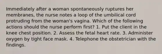 Immediately after a woman spontaneously ruptures her membranes, the nurse notes a loop of the umbilical cord protruding from the woman's vagina. Which of the following actions should the nurse perform first? 1. Put the client in the knee chest position. 2. Assess the fetal heart rate. 3. Administer oxygen by tight face mask. 4. Telephone the obstetrician with the findings.