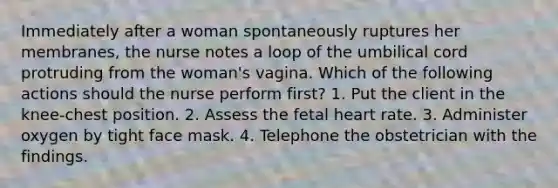 Immediately after a woman spontaneously ruptures her membranes, the nurse notes a loop of the umbilical cord protruding from the woman's vagina. Which of the following actions should the nurse perform first? 1. Put the client in the knee-chest position. 2. Assess the fetal heart rate. 3. Administer oxygen by tight face mask. 4. Telephone the obstetrician with the findings.