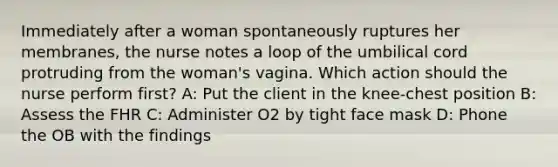 Immediately after a woman spontaneously ruptures her membranes, the nurse notes a loop of the umbilical cord protruding from the woman's vagina. Which action should the nurse perform first? A: Put the client in the knee-chest position B: Assess the FHR C: Administer O2 by tight face mask D: Phone the OB with the findings