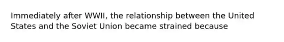 Immediately after WWII, the relationship between the United States and the Soviet Union became strained because