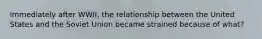 Immediately after WWII, the relationship between the United States and the Soviet Union became strained because of what?