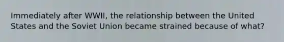 Immediately after WWII, the relationship between the United States and the Soviet Union became strained because of what?