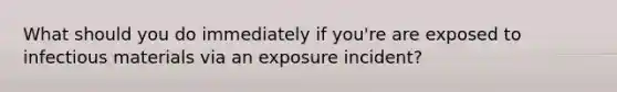 What should you do immediately if you're are exposed to infectious materials via an exposure incident?