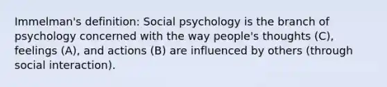 Immelman's definition: Social psychology is the branch of psychology concerned with the way people's thoughts (C), feelings (A), and actions (B) are influenced by others (through social interaction).