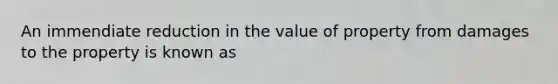 An immendiate reduction in the value of property from damages to the property is known as