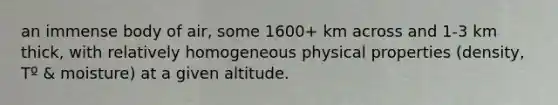 an immense body of air, some 1600+ km across and 1-3 km thick, with relatively homogeneous physical properties (density, Tº & moisture) at a given altitude.