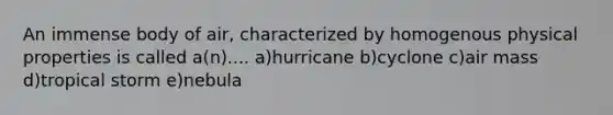 An immense body of air, characterized by homogenous physical properties is called a(n).... a)hurricane b)cyclone c)air mass d)tropical storm e)nebula