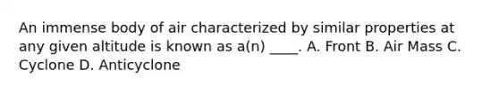 An immense body of air characterized by similar properties at any given altitude is known as a(n) ____. A. Front B. Air Mass C. Cyclone D. Anticyclone