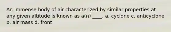 An immense body of air characterized by similar properties at any given altitude is known as a(n) ____. a. cyclone c. anticyclone b. air mass d. front