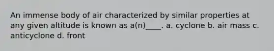 An immense body of air characterized by similar properties at any given altitude is known as a(n)____. a. cyclone b. air mass c. anticyclone d. front