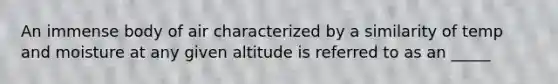 An immense body of air characterized by a similarity of temp and moisture at any given altitude is referred to as an _____