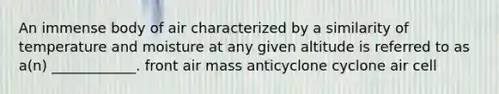 An immense body of air characterized by a similarity of temperature and moisture at any given altitude is referred to as a(n) ____________. front air mass anticyclone cyclone air cell