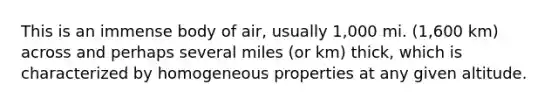 This is an immense body of air, usually 1,000 mi. (1,600 km) across and perhaps several miles (or km) thick, which is characterized by homogeneous properties at any given altitude.