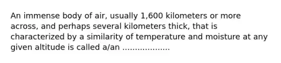 An immense body of air, usually 1,600 kilometers or more across, and perhaps several kilometers thick, that is characterized by a similarity of temperature and moisture at any given altitude is called a/an ...................