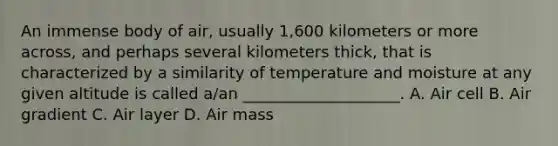 An immense body of air, usually 1,600 kilometers or more across, and perhaps several kilometers thick, that is characterized by a similarity of temperature and moisture at any given altitude is called a/an ____________________. A. Air cell B. Air gradient C. Air layer D. Air mass