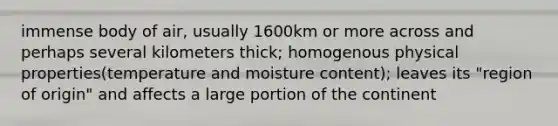 immense body of air, usually 1600km or more across and perhaps several kilometers thick; homogenous physical properties(temperature and moisture content); leaves its "region of origin" and affects a large portion of the continent