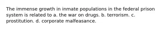 The immense growth in inmate populations in the federal prison system is related to a. the war on drugs. b. terrorism. c. prostitution. d. corporate malfeasance.