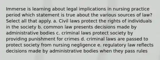 Immerse is learning about legal implications in nursing practice period which statement is true about the various sources of law? Select all that apply. a. Civil laws protect the rights of individuals in the society b. common law presents decisions made by administrative bodies c. criminal laws protect society by providing punishment for crimes d. criminal laws are passed to protect society from nursing negligence e. regulatory law reflects decisions made by administrative bodies when they pass rules